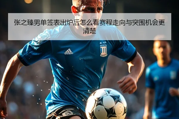 张之臻男单签表出炉后怎么看赛程走向与突围机会更清楚