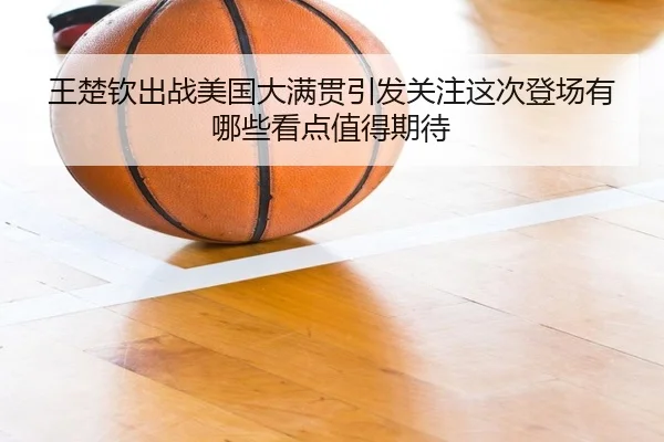 王楚钦出战美国大满贯引发关注这次登场有哪些看点值得期待